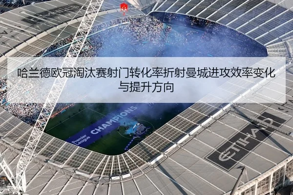 哈兰德欧冠淘汰赛射门转化率折射曼城进攻效率变化与提升方向