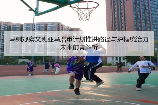 马刺观察文班亚马增重计划推进路径与护框统治力未来前景解析