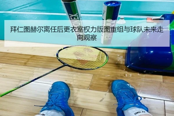 拜仁图赫尔离任后更衣室权力版图重组与球队未来走向观察