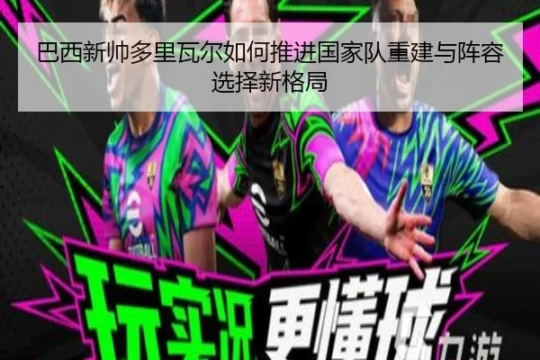 巴西新帅多里瓦尔如何推进国家队重建与阵容选择新格局
