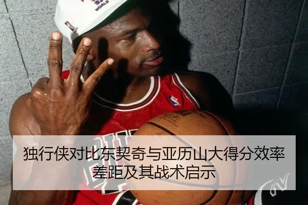 独行侠对比东契奇与亚历山大得分效率差距及其战术启示