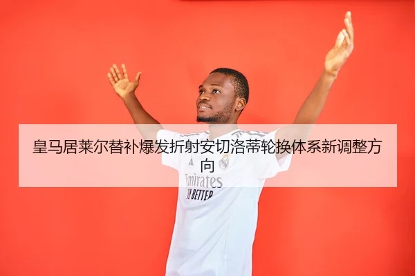 皇马居莱尔替补爆发折射安切洛蒂轮换体系新调整方向